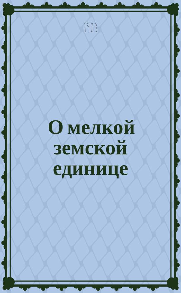 ... О мелкой земской единице : Доклад, прочит. в заседании Юрид. о-ва при Имп. Харьковск. ун-те 25 янв. 1903 г