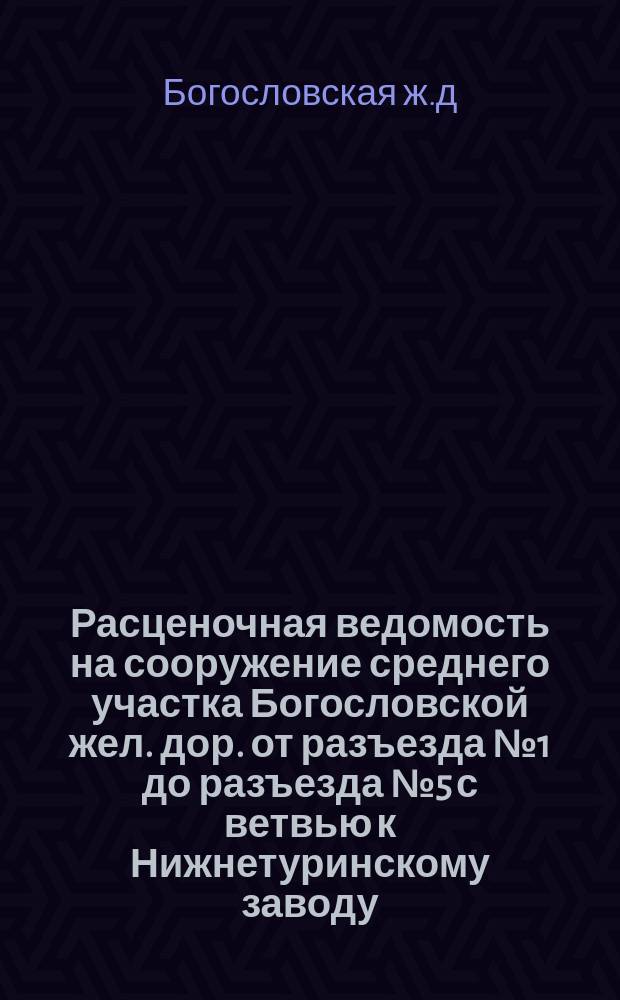 Расценочная ведомость на сооружение среднего участка Богословской жел. дор. от разъезда № 1 до разъезда № 5 с ветвью к Нижнетуринскому заводу