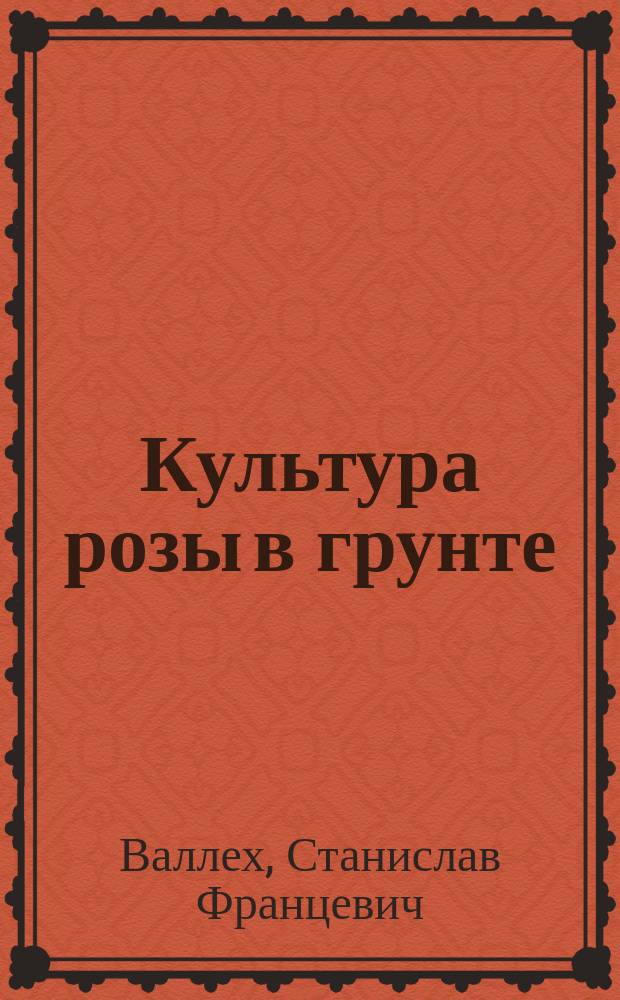 Культура розы в грунте : (Для любителей) : Публичная лекция, чит. по поручению Р. О. садоводства на Всеросс. выставке садоводства в Таврическом дворце
