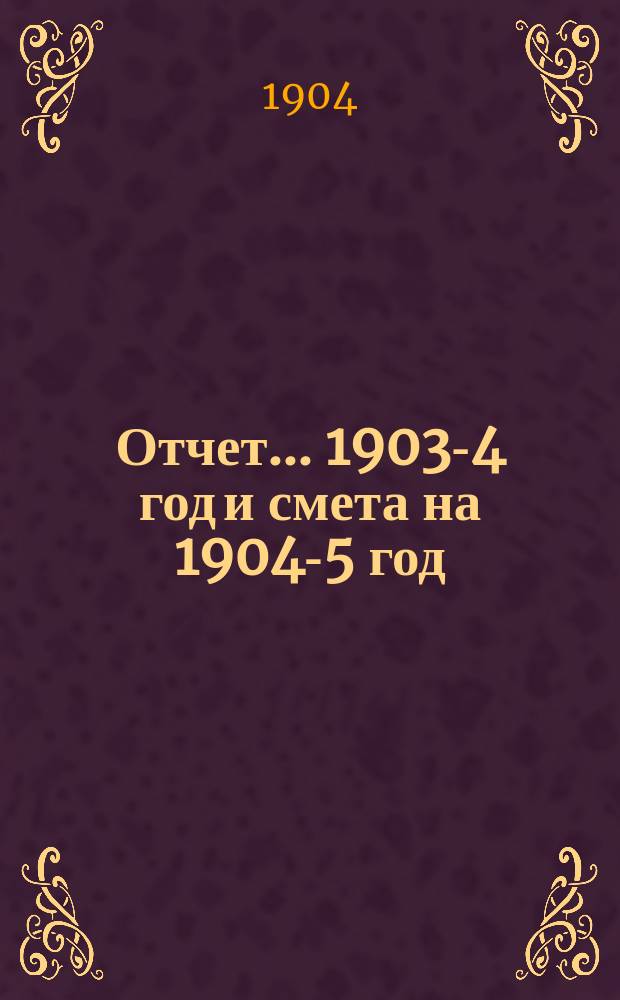Отчет... ... 1903-4 год и смета на 1904-5 год