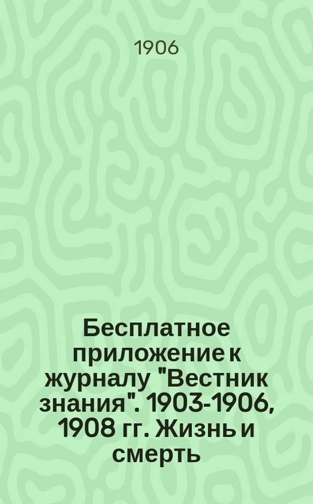 !Бесплатное приложение к журналу "Вестник знания". 1903-1906, 1908 гг. Жизнь и смерть