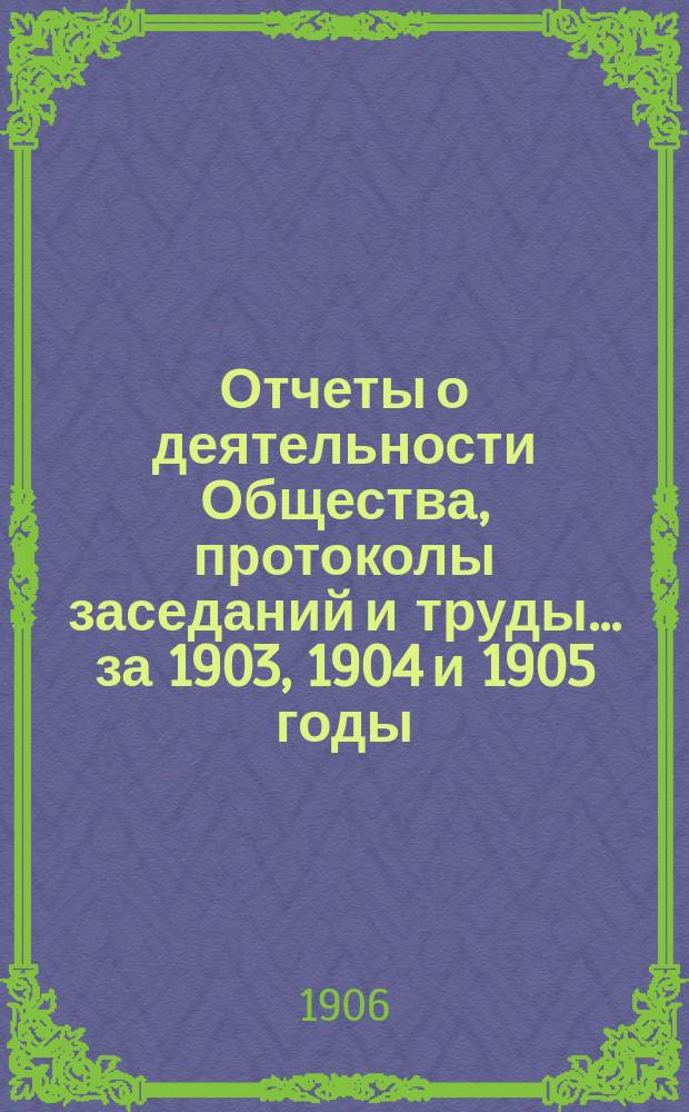 Отчеты о деятельности Общества, протоколы заседаний и труды. ... за 1903, 1904 и 1905 годы