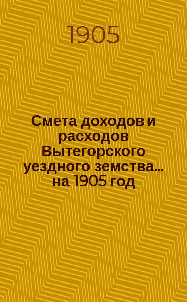 Смета доходов [и расходов] Вытегорского уездного земства... ... на 1905 год