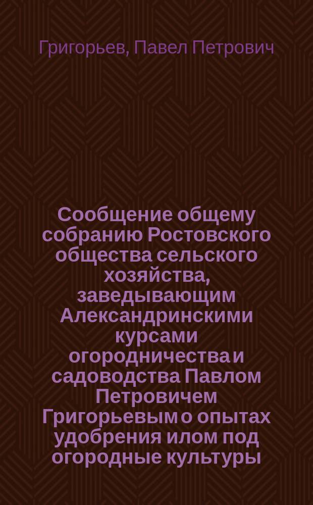 Сообщение общему собранию Ростовского общества сельского хозяйства, заведывающим Александринскими курсами огородничества и садоводства Павлом Петровичем Григорьевым о опытах удобрения илом под огородные культуры
