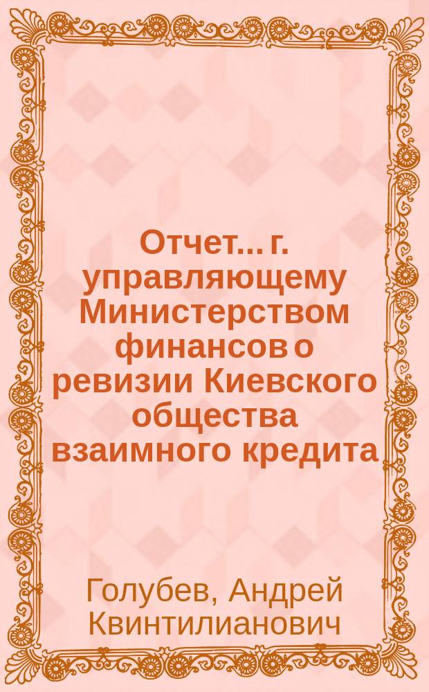 Отчет... г. управляющему Министерством финансов о ревизии Киевского общества взаимного кредита, произведенной... с 28 апреля по 18 мая 1903 г. чиновником особых поручений Министерства финансов действительным статским советником А. Голубевым