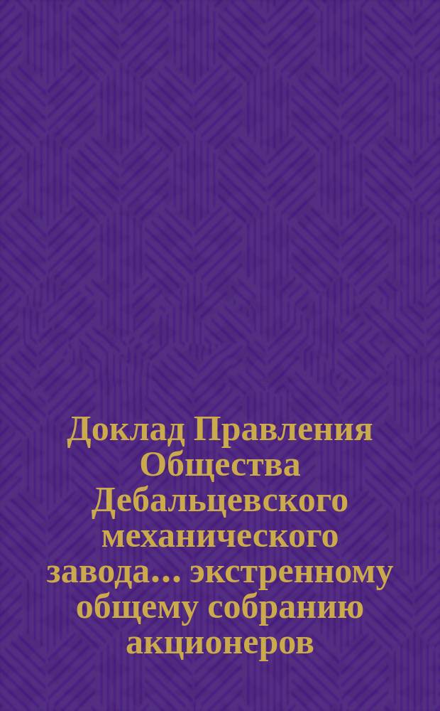 Доклад Правления Общества Дебальцевского механического завода... ... экстренному общему собранию акционеров, созванному на 17/30 мая 1903 г.