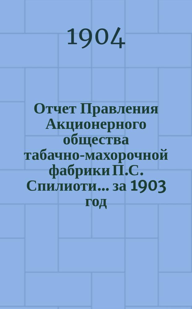 Отчет Правления Акционерного общества табачно-махорочной фабрики П.С. Спилиоти... ... за 1903 год