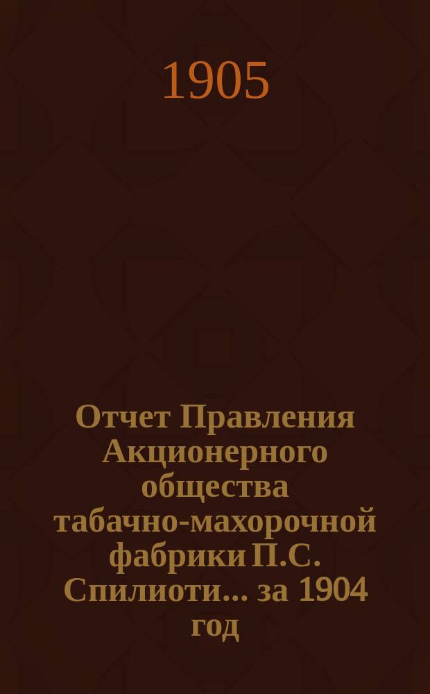 Отчет Правления Акционерного общества табачно-махорочной фабрики П.С. Спилиоти... ... за 1904 год