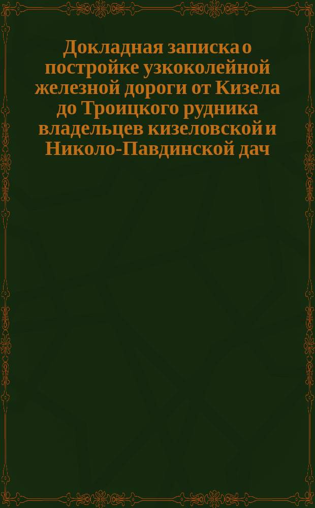 Докладная записка [о постройке узкоколейной железной дороги от Кизела до Троицкого рудника] владельцев кизеловской и Николо-Павдинской дач. [Докладная записка о постройке железной дороги от Надеждинского завода до Кушвы] владельцев Кизеловской и Николо-Павдинской дач... г. министру финансов