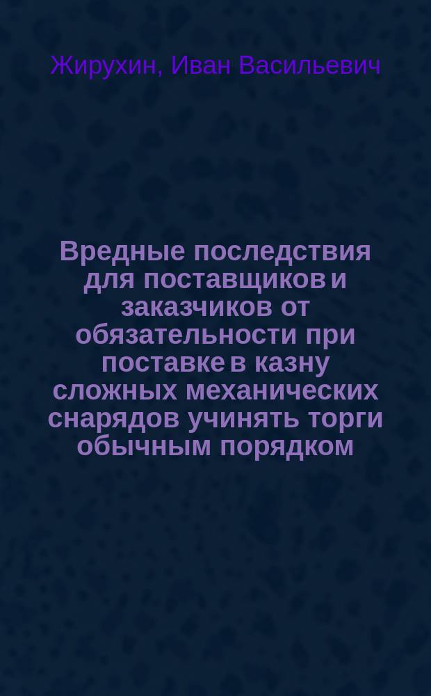 Вредные последствия для поставщиков и заказчиков от обязательности при поставке в казну сложных механических снарядов учинять торги обычным порядком, ни чем не отличающимися от торгов на поставку песка, кирпича или глины : Доклад инж. И.В. Жирухина на Съезде для выработки мероприятий к возможно широкому распространению железа в России во всех применениях