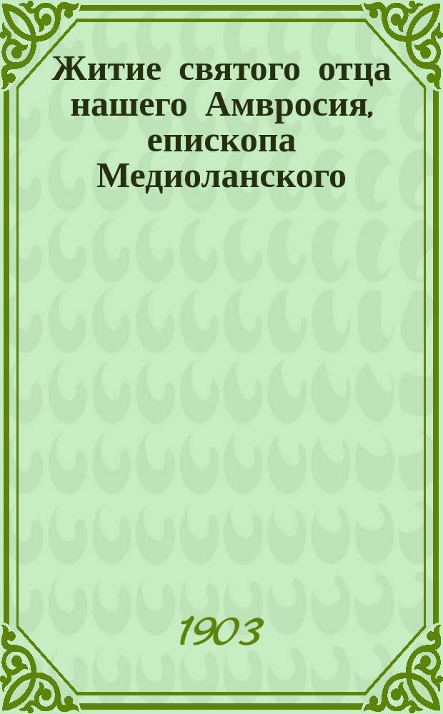 Житие святого отца нашего Амвросия, епископа Медиоланского : Изложено на рус. яз. по руководству Четьих-Миней св. Димитрия Ростовского, с объясн. примеч. : С изображением святого