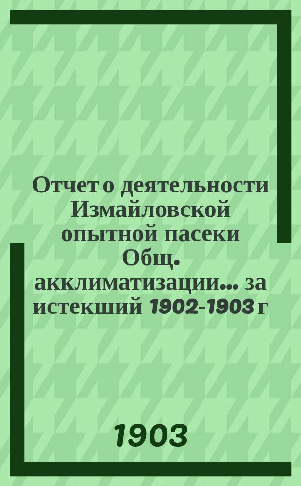 Отчет о деятельности Измайловской опытной пасеки Общ. акклиматизации... ... за истекший 1902-1903 г. чит. в соед. засед. Общ. акклимат. и Отдел пчеловодства 27 июля 1903 г.