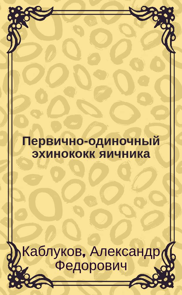 Первично-одиночный эхинококк яичника : Сообщ. в заседании О-ва симферопольск. врачей 17 апр. 1903 г