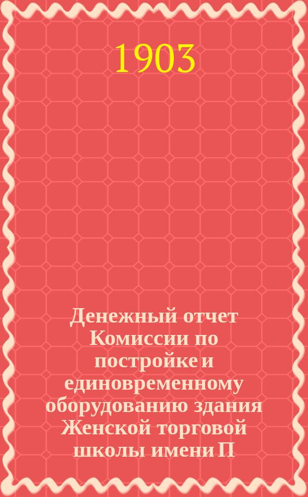 Денежный отчет Комиссии по постройке и единовременному оборудованию здания Женской торговой школы имени П.Г. Терещенко Комитету Общества 22 ноября 1902 года