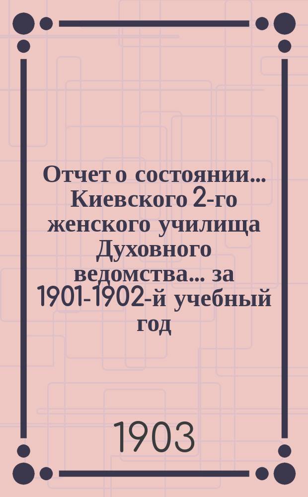Отчет о состоянии... Киевского 2-го женского училища Духовного ведомства... за 1901-1902-й учебный год
