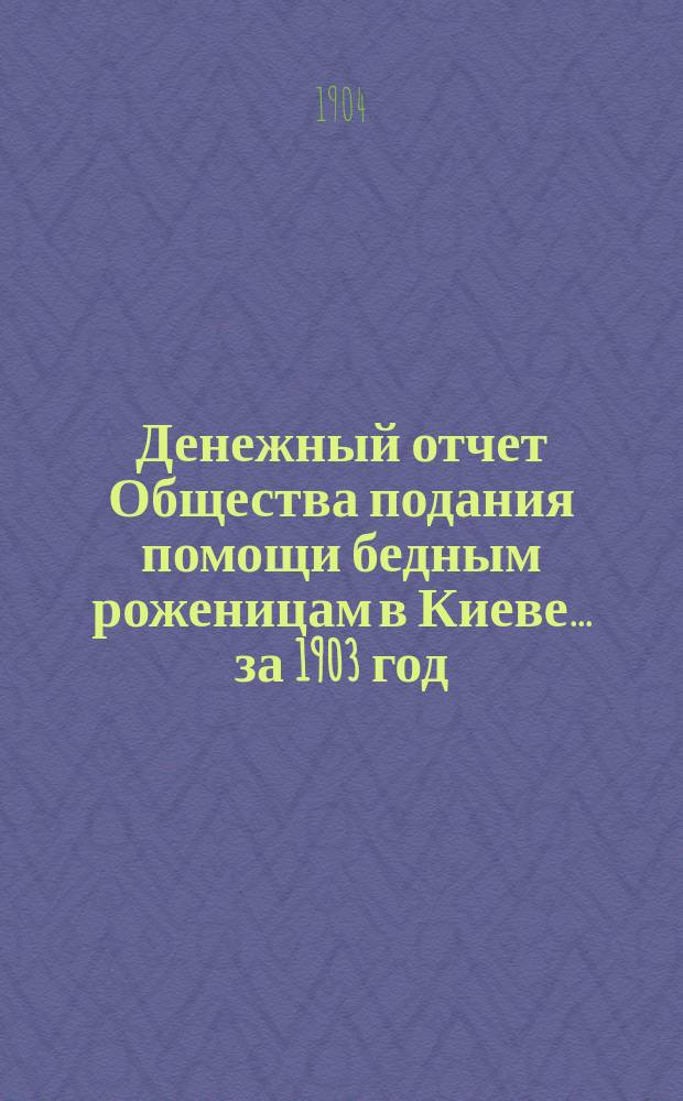 Денежный отчет Общества подания помощи бедным роженицам в Киеве... ... за 1903 год
