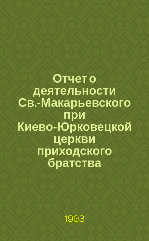 Отчет о деятельности Св.-Макарьевского при Киево-Юрковецкой церкви приходского братства... ... за время с 1 янв. 1902 г. по 1-е июня 1903 г.