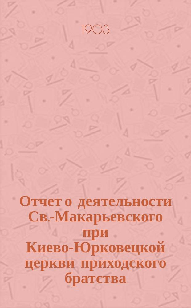 Отчет о деятельности Св.-Макарьевского при Киево-Юрковецкой церкви приходского братства... ... с 1-го июня 1903 г. по 1-е июня 1904 г.