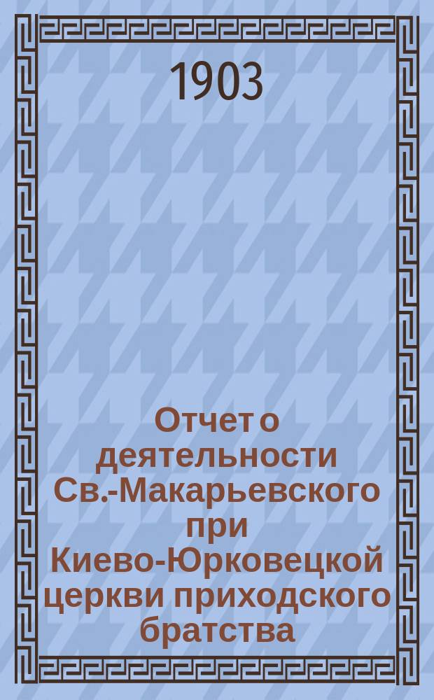 Отчет о деятельности Св.-Макарьевского при Киево-Юрковецкой церкви приходского братства... ... с 1-го июня 1904 г. по 1-е июня 1905 г.