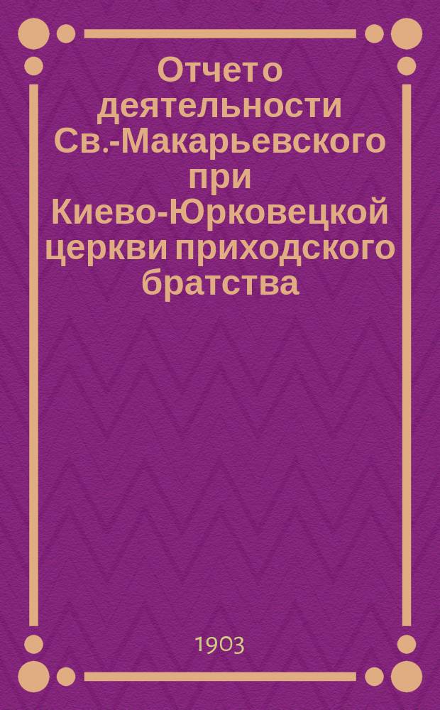 Отчет о деятельности Св.-Макарьевского при Киево-Юрковецкой церкви приходского братства... за год, с 1-го июня 1906 г. до 1-го июня 1907 г.