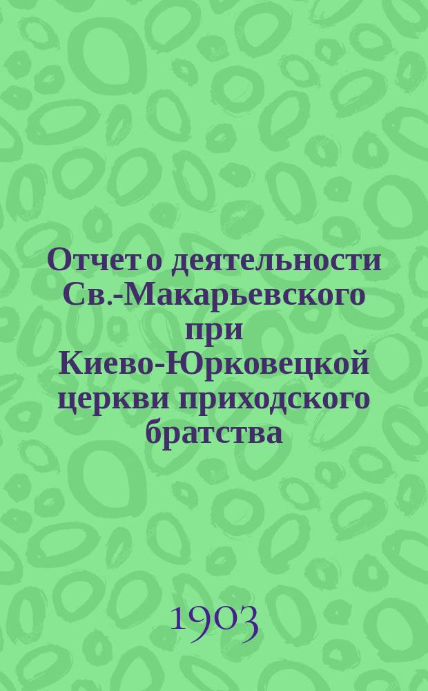 Отчет о деятельности Св.-Макарьевского при Киево-Юрковецкой церкви приходского братства... ... с 1-го июня 1907 г. по 1 июня 1909 г.