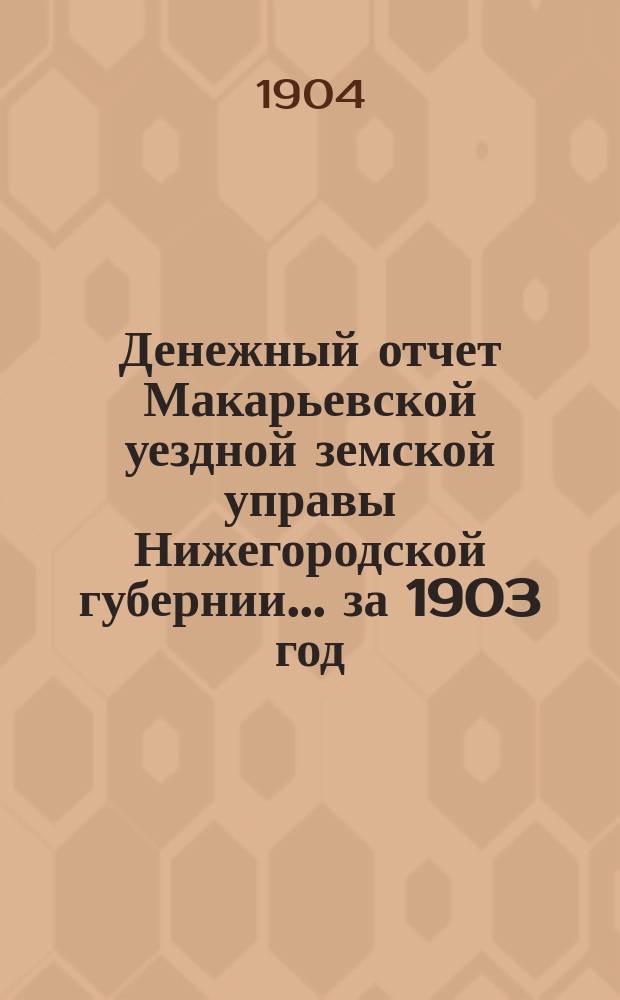 Денежный отчет Макарьевской уездной земской управы Нижегородской губернии... ... за 1903 год