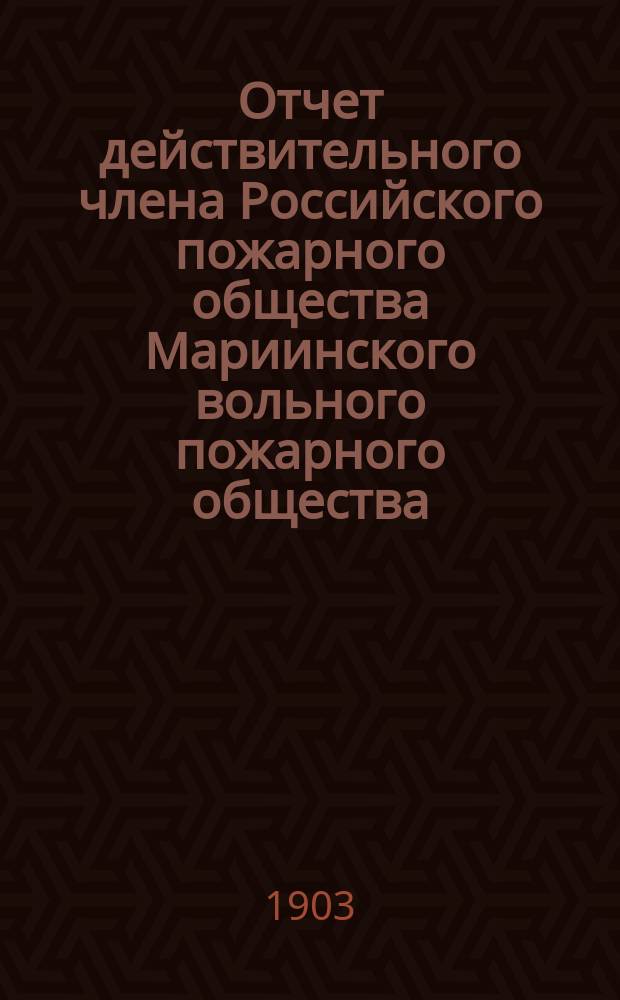 Отчет действительного члена Российского пожарного общества Мариинского вольного пожарного общества... ... с 7-го окт. 1901 г. (день открытия Общества) по 1-е янв. 1903 г.