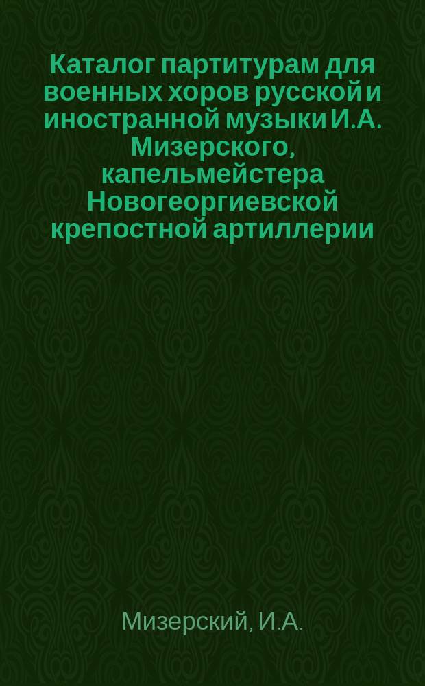 Каталог партитурам для военных хоров русской и иностранной музыки И.А. Мизерского, капельмейстера Новогеоргиевской крепостной артиллерии. Крепость Новогеоргиевск, Варшавской губ. : Прейскурант