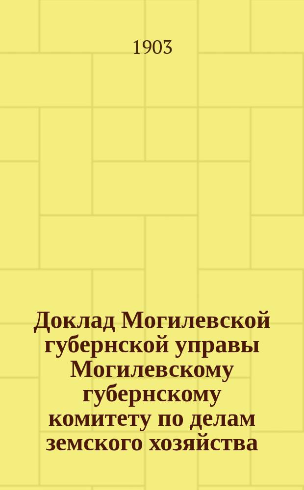 Доклад Могилевской губернской управы Могилевскому губернскому комитету по делам земского хозяйства... ... по отчету в исполнении сметы губ. земских повинностей : ... по отчету в исполнении сметы губ. земских повинностей и по содержанию заведений общественного призрения за 1903 год
