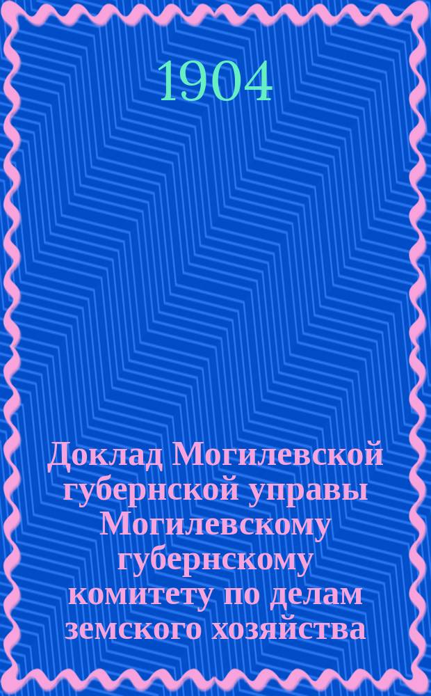 Доклад Могилевской губернской управы Могилевскому губернскому комитету по делам земского хозяйства... ... по отчету об исполнении сметы губ. зем. повин. : ... по отчету об исполнении сметы губ. зем. повин. и о приходе, расходе и остатках других сумм, состоящий в ведении Управления земским хозяйством за 1904 год