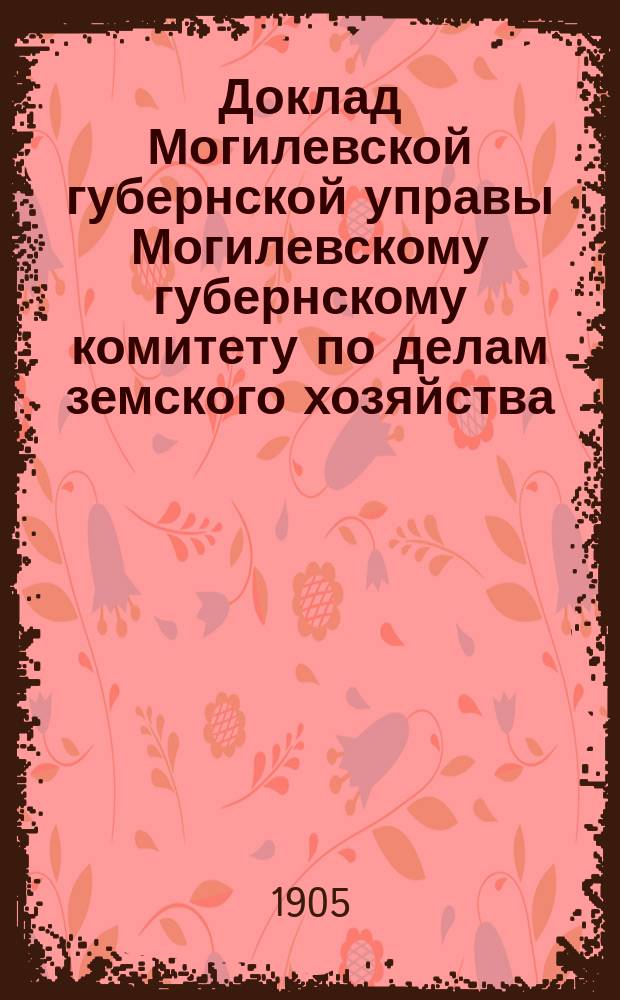 Доклад Могилевской губернской управы Могилевскому губернскому комитету по делам земского хозяйства... ... по денежному отчету за 1905 год