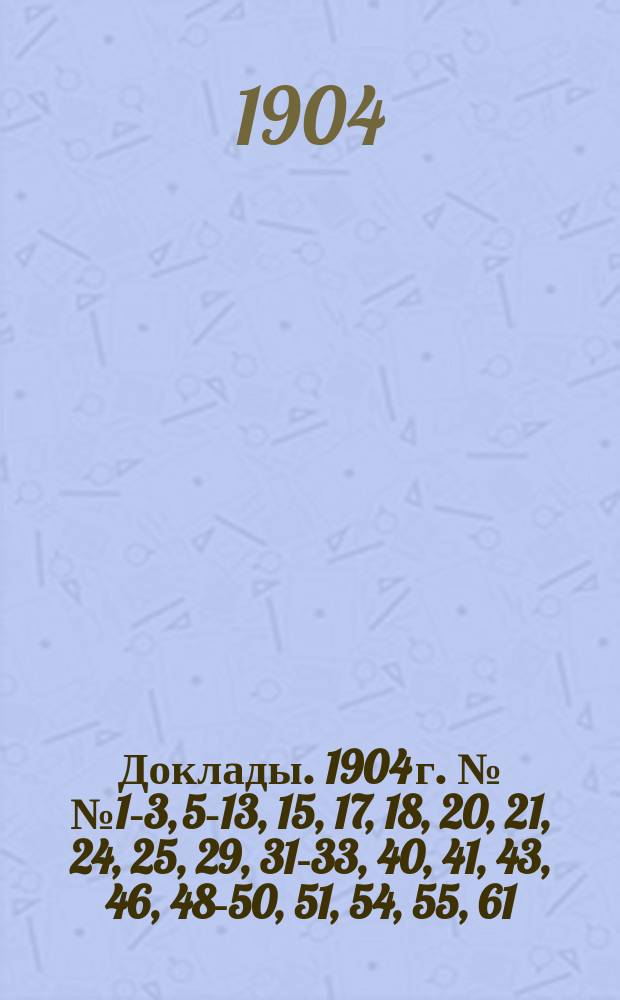 [Доклады. 1904 г. №№ 1-3, 5-13, 15, 17, 18, 20, 21, 24, 25, 29, 31-33, 40, 41, 43, 46, 48-50, 51, 54, 55, 61