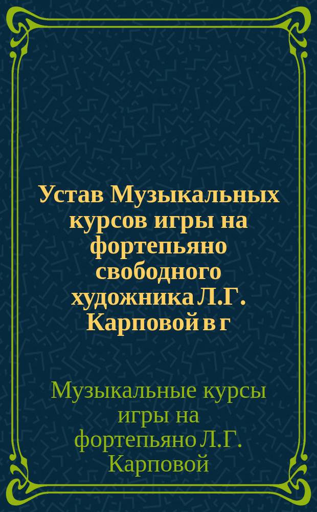 Устав Музыкальных курсов игры на фортепьяно свободного художника Л.Г. Карповой в г. Харькове : Утв. 13 авг. 1903 г.