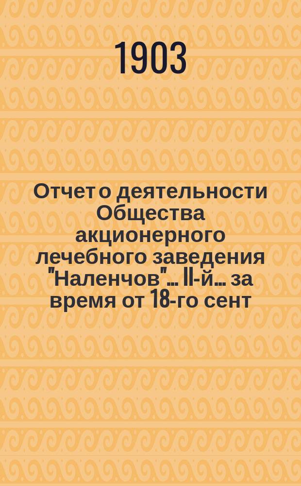 Отчет о деятельности Общества акционерного лечебного заведения "Наленчов"... II-й... за время от 18-го сент. (1-го окт. 1902 г. по 18-ое сент. (1-го окт.) 1903 г.