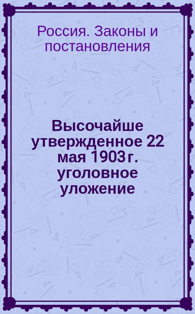 Высочайше утвержденное 22 мая 1903 г. уголовное уложение : Полный текст нового Уголовного уложения с именным высочайшим указом и выс. утв. мнением Гос. совета 22 марта 1903 г. об изд. Уложения, а также с прил. сост. к этому Уложению неофиц. указателей: предметного и 3-х сравнит. для отыскания соответствующих статей нового Уложения, равно как Уложения о наказаниях изд. 1885 г., Устава о наказаниях изд. 1885 г. и продолж. к ним 1902 г