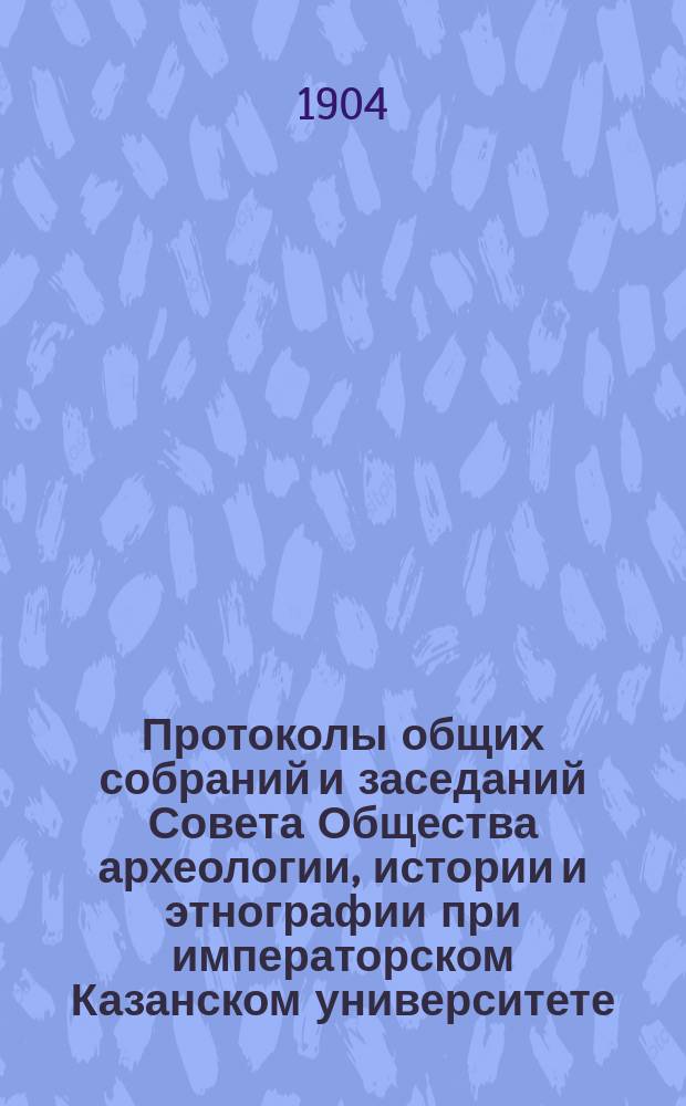 Протоколы общих собраний и заседаний Совета Общества археологии, истории и этнографии при императорском Казанском университете... Отчет Общества Список изданий Общества, находящихся в его складе Список членов Общества... за 1903 год