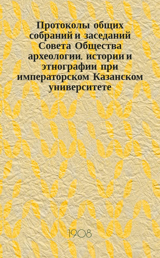 Протоколы общих собраний и заседаний Совета Общества археологии, истории и этнографии при императорском Казанском университете... Отчет Общества Список изданий Общества, находящихся в его складе Список членов Общества... за 1907 год