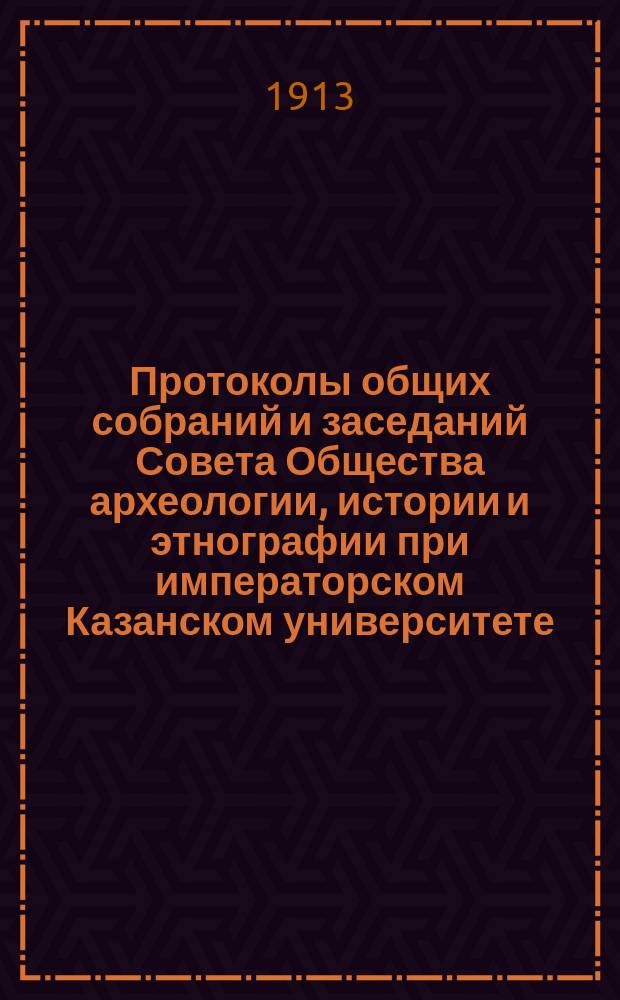 Протоколы общих собраний и заседаний Совета Общества археологии, истории и этнографии при императорском Казанском университете... Отчет Общества Список изданий Общества, находящихся в его складе Список членов Общества... за 1912 год