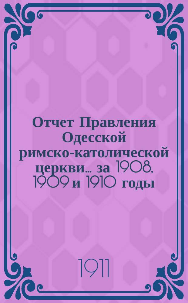 Отчет Правления Одесской римско-католической церкви... ... за 1908, 1909 и 1910 годы : ... за 1908, 1909 и 1910 годы и баланс на 1-е января 1911 года