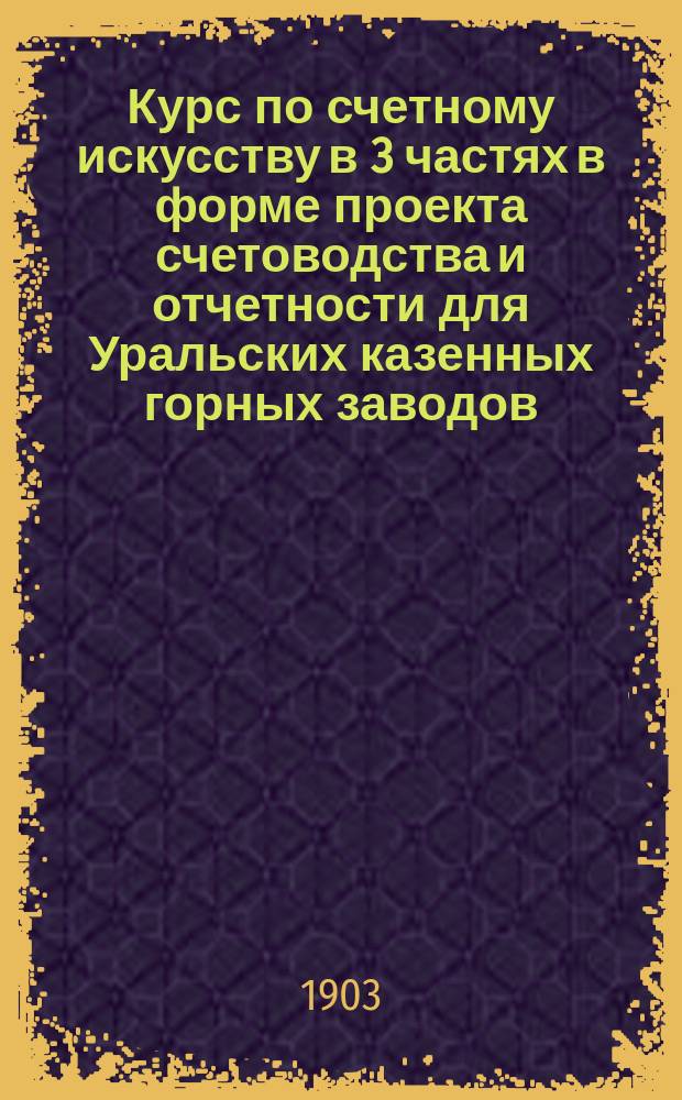Курс по счетному искусству в 3 частях в форме проекта счетоводства и отчетности для Уральских казенных горных заводов