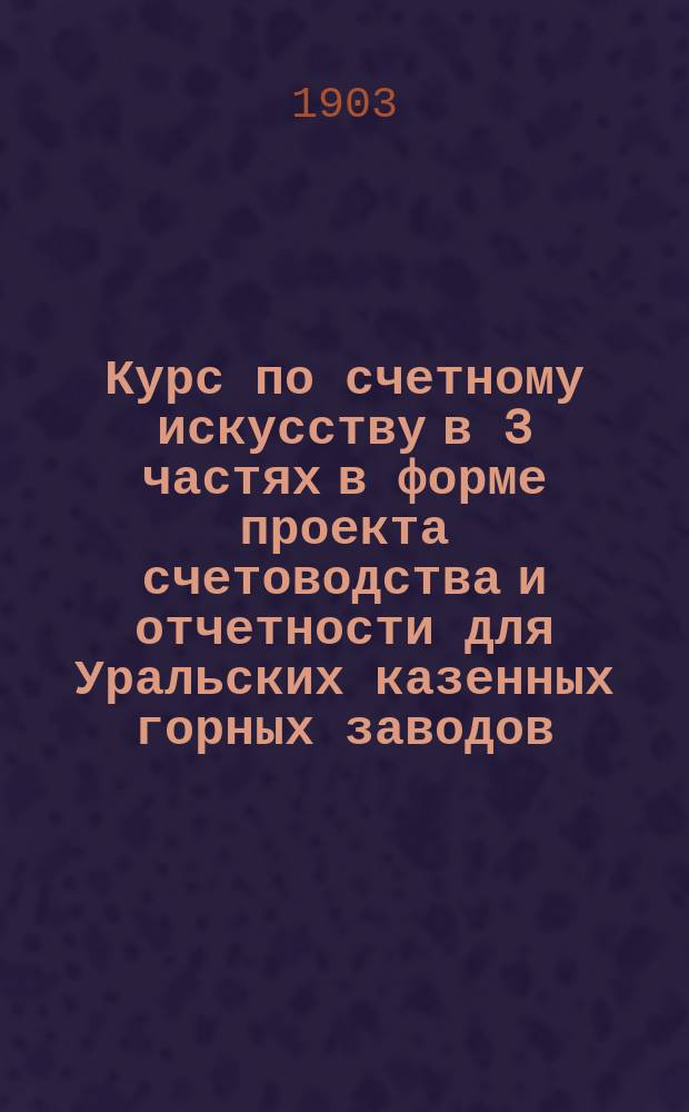 Курс по счетному искусству в 3 частях в форме проекта счетоводства и отчетности для Уральских казенных горных заводов. Ч. 1-2