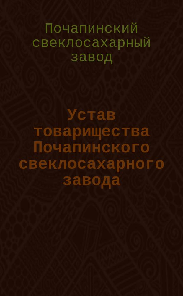Устав товарищества Почапинского свеклосахарного завода : Утв. 2 июля 1899 г. : С изм. и доп.