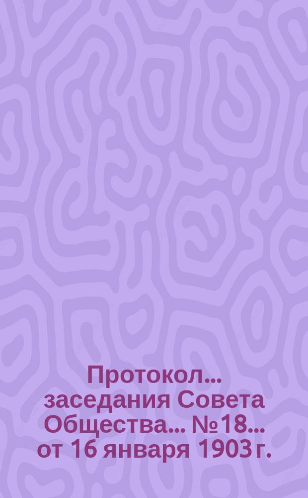 Протокол... заседания Совета Общества... ... № 18... от 16 января 1903 г.