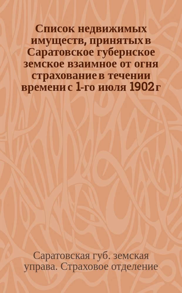 Список недвижимых имуществ, принятых в Саратовское губернское земское взаимное от огня страхование в течении времени с 1-го июля 1902 г. по 1 января 1903 г.