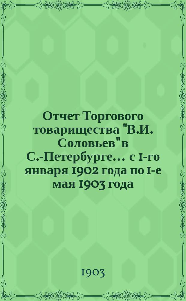 Отчет Торгового товарищества "В.И. Соловьев" в С.-Петербурге... ... с 1-го января 1902 года по 1-е мая 1903 года : ... с 1-го января 1902 года по 1-е мая 1903 года ; Баланс по 1-е мая 1903 года
