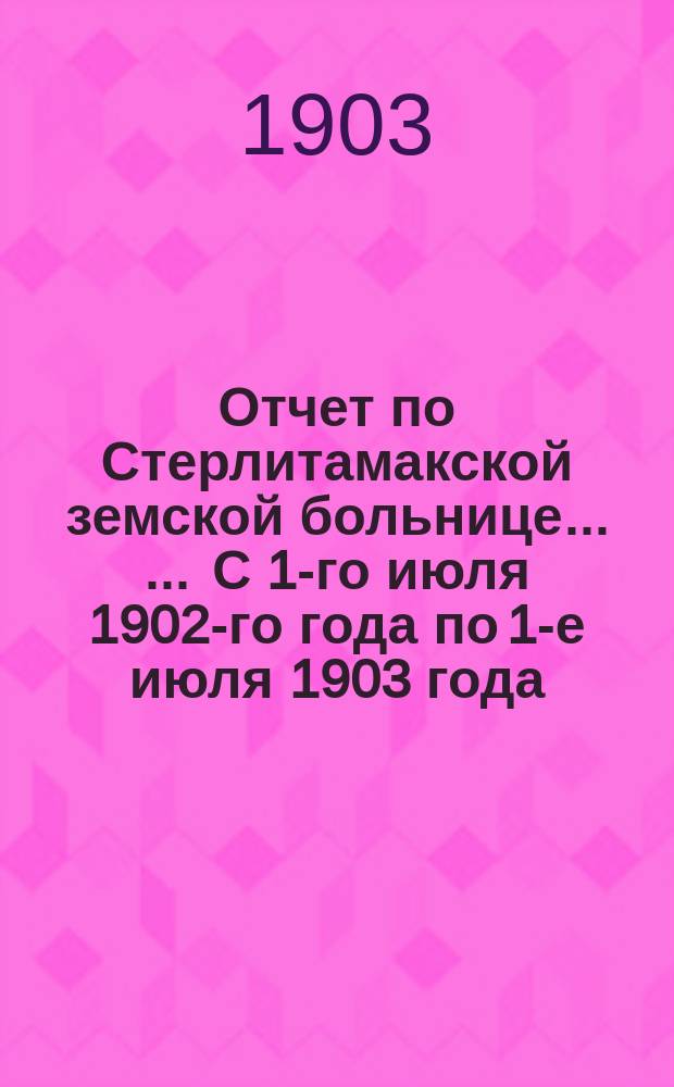 Отчет по Стерлитамакской земской больнице ... ... С 1-го июля 1902-го года по 1-е июля 1903 года