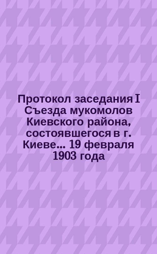 Протокол заседания I Съезда мукомолов Киевского района, состоявшегося в г. Киеве... ... 19 февраля 1903 года