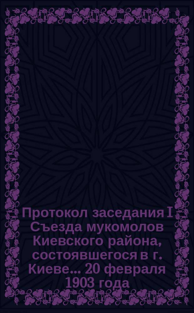 Протокол заседания I Съезда мукомолов Киевского района, состоявшегося в г. Киеве... ... 20 февраля 1903 года