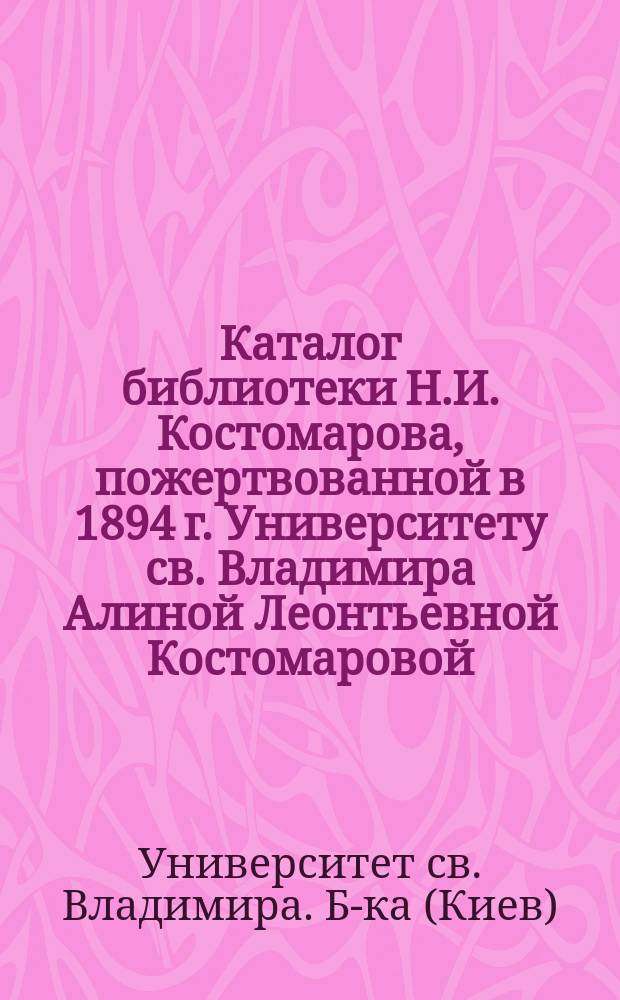 Каталог библиотеки Н.И. Костомарова, пожертвованной в 1894 г. Университету св. Владимира Алиной Леонтьевной Костомаровой