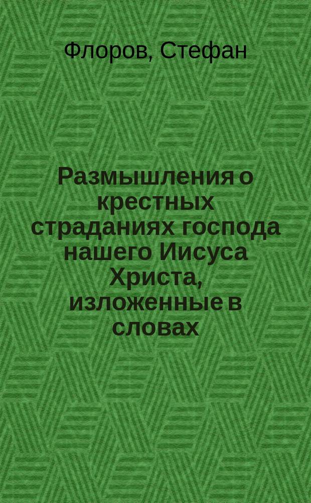 Размышления о крестных страданиях господа нашего Иисуса Христа, изложенные в словах, беседах и поучениях : Области Войска Донского Урюпинского ярмарочного поселения Христорождественской церкви священника Стефана Флорова